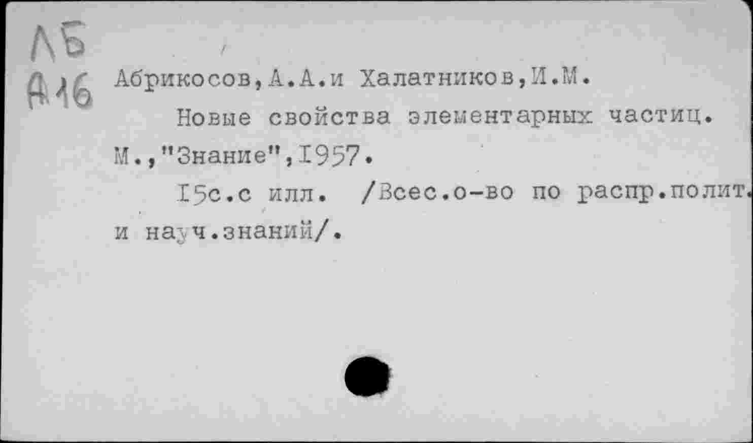 ﻿Л5
Мб
Абрикосов,А.А.и Халатников,И.ТЛ.
Новые свойства элементарных частиц. М., ’’Знание”, 1957•
15с.с илл. /Всес.о-во по распр.полит и налч.знаний/.